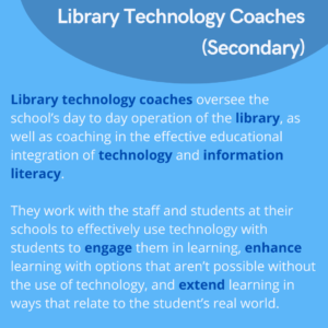 Library technology coaches oversee the school’s day to day operation of the library, as well as coaching in the effective educational integration of technology and information literacy. They work with the staff and students at their schools to effectively use technology with students to engage them in learning, enhance learning with options that aren’t possible without the use of technology, and extend learning in ways that relate to the student’s real world.