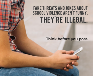 Poster of child holding phone. Tex: Fake threats and jokes about school violence aren't funny, they're illegal. Think before you post.